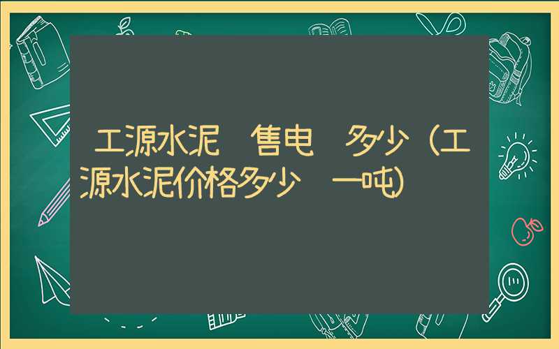 工源水泥销售电话多少（工源水泥价格多少钱一吨）