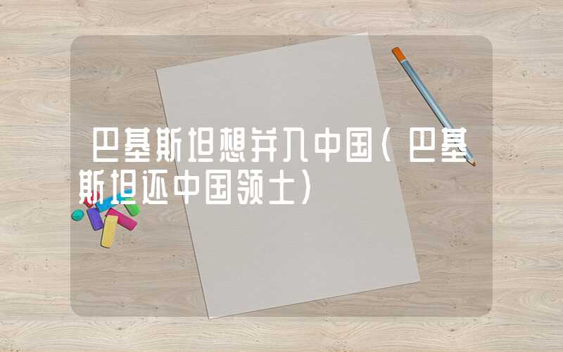 巴基斯坦想并入中国(巴基斯坦还中国领土)