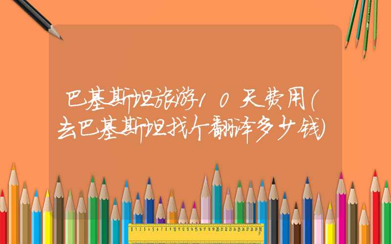 巴基斯坦旅游10天费用（去巴基斯坦找个翻译多少钱）