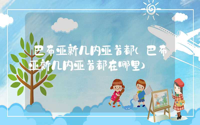 巴布亚新几内亚首都（巴布亚新几内亚首都在哪里）
