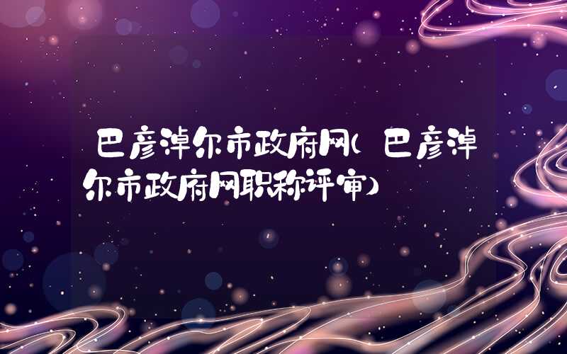 巴彦淖尔市政府网（巴彦淖尔市政府网职称评审）