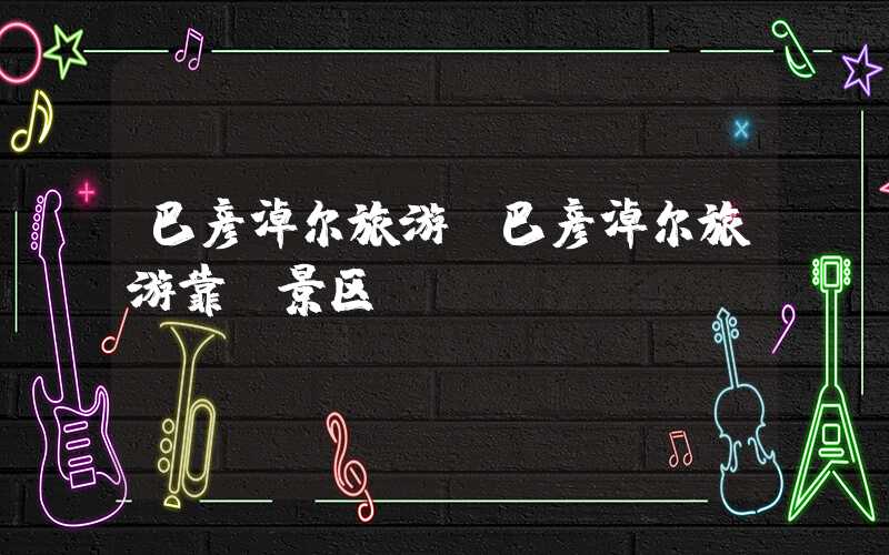 巴彦淖尔旅游（巴彦淖尔旅游靠前景区）