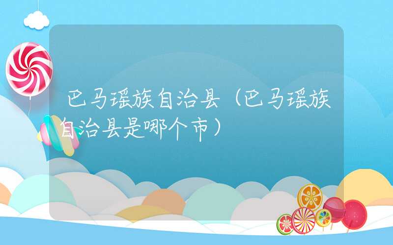 巴马瑶族自治县（巴马瑶族自治县是哪个市）