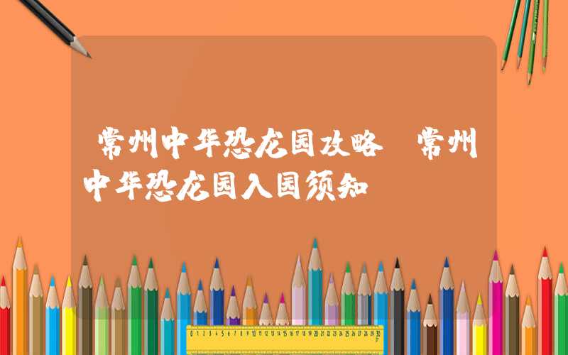 常州中华恐龙园攻略（常州中华恐龙园入园须知）