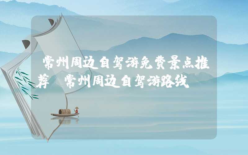 常州周边自驾游免费景点推荐（常州周边自驾游路线）