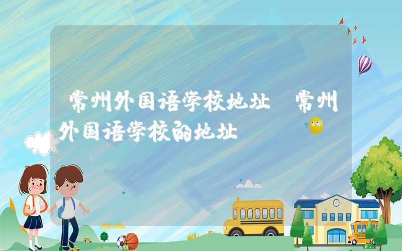 常州外国语学校地址（常州外国语学校的地址）
