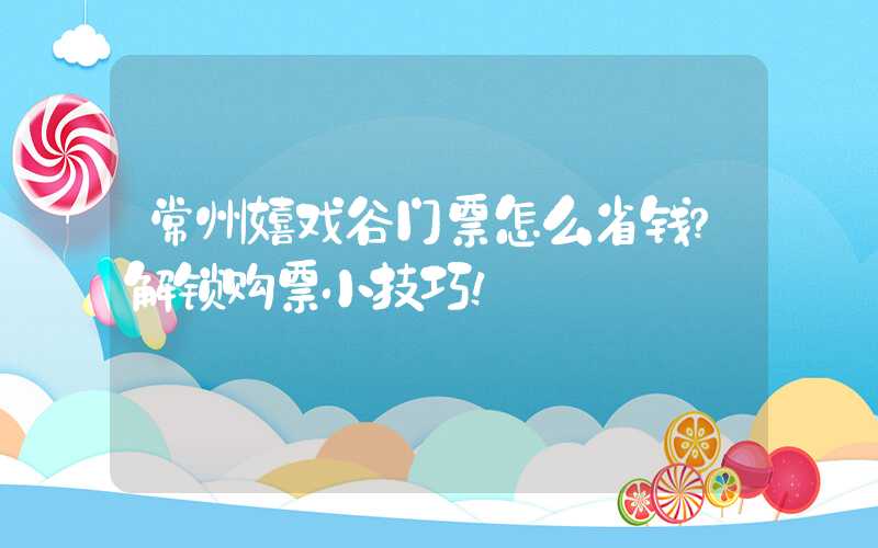 常州嬉戏谷门票怎么省钱？解锁购票小技巧！