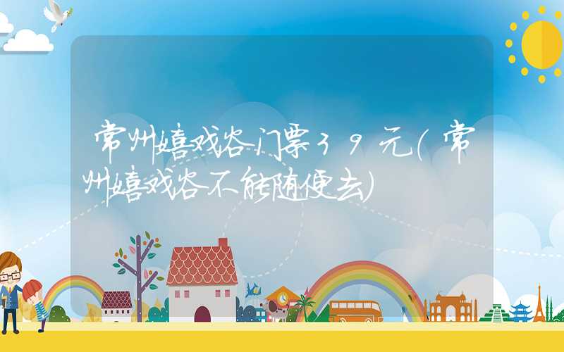 常州嬉戏谷门票39元(常州嬉戏谷不能随便去)