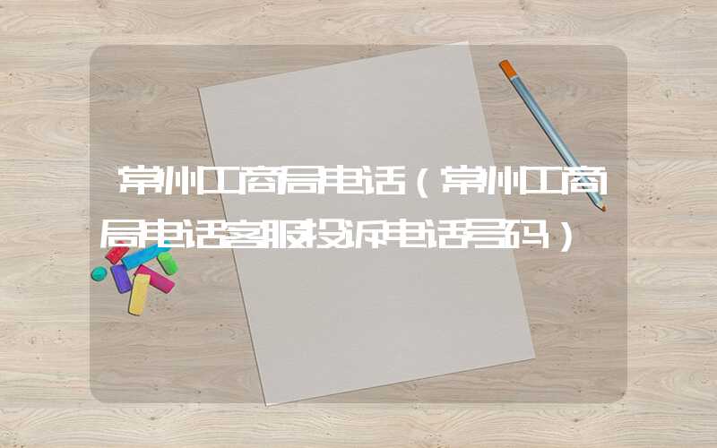 常州工商局电话（常州工商局电话客服投诉电话号码）
