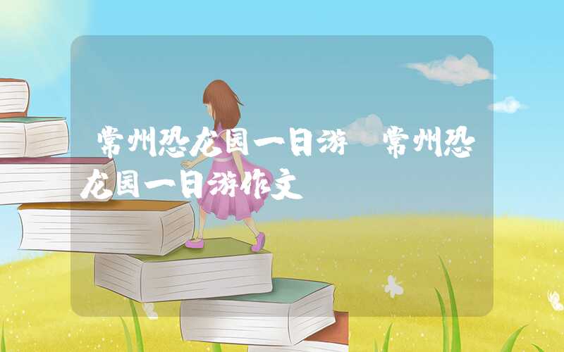 常州恐龙园一日游（常州恐龙园一日游作文）