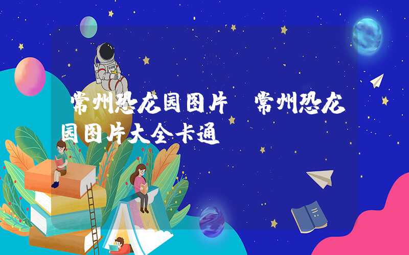 常州恐龙园图片（常州恐龙园图片大全卡通）