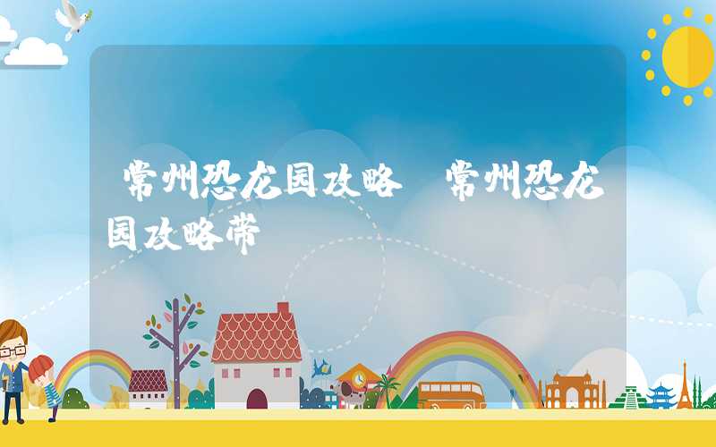 常州恐龙园攻略（常州恐龙园攻略带）