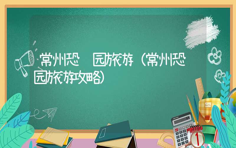 常州恐龙园旅游（常州恐龙园旅游攻略）
