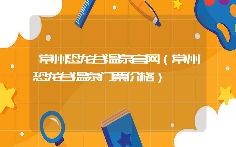 常州恐龙谷温泉官网（常州恐龙谷温泉门票价格）