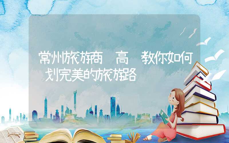 常州旅游商贸高职教你如何规划完美的旅游路线