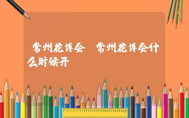常州花博会(常州花博会什么时候开)