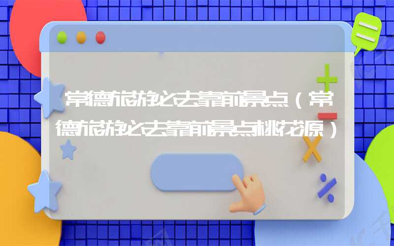 常德旅游必去靠前景点（常德旅游必去靠前景点桃花源）