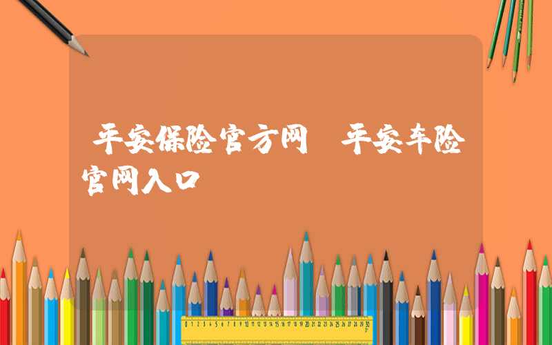 平安保险官方网（平安车险官网入口）