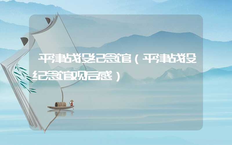 平津战役纪念馆（平津战役纪念馆观后感）