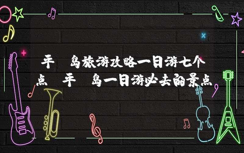 平潭岛旅游攻略一日游七个点（平潭岛一日游必去的景点）