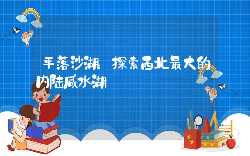 平落沙湖：探索西北最大的内陆咸水湖
