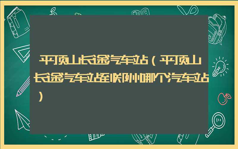 平顶山长途汽车站（平顶山长途汽车站到郑州哪个汽车站）