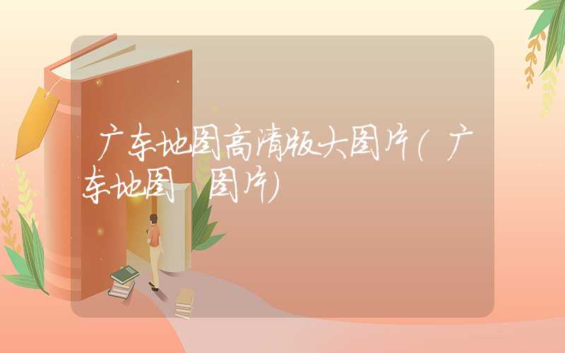 广东地图高清版大图片（广东地图 图片）