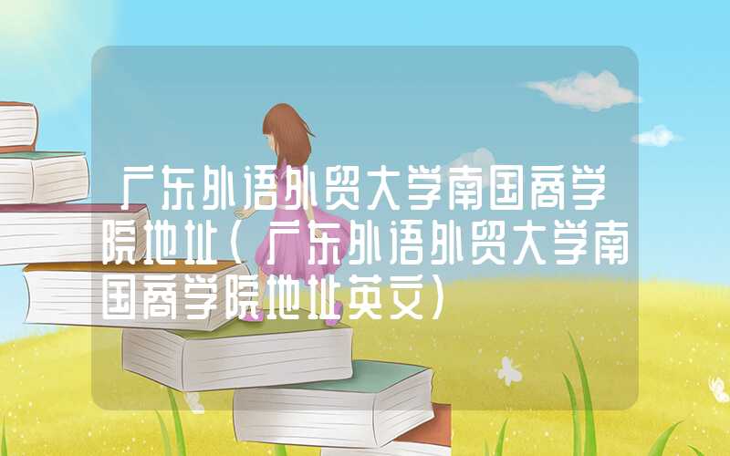 广东外语外贸大学南国商学院地址（广东外语外贸大学南国商学院地址英文）