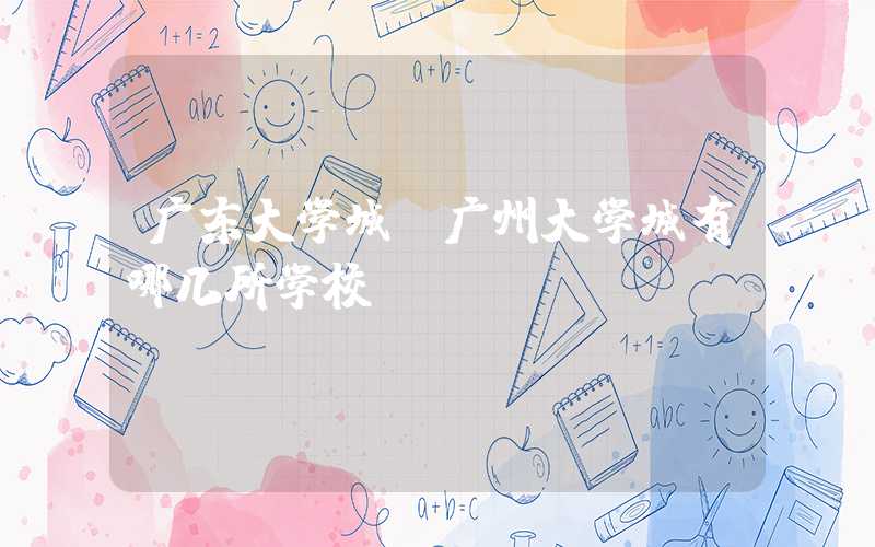广东大学城（广州大学城有哪几所学校）