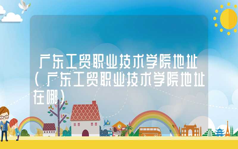 广东工贸职业技术学院地址（广东工贸职业技术学院地址在哪）