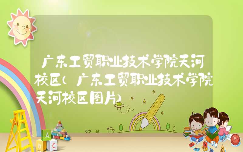 广东工贸职业技术学院天河校区（广东工贸职业技术学院天河校区图片）