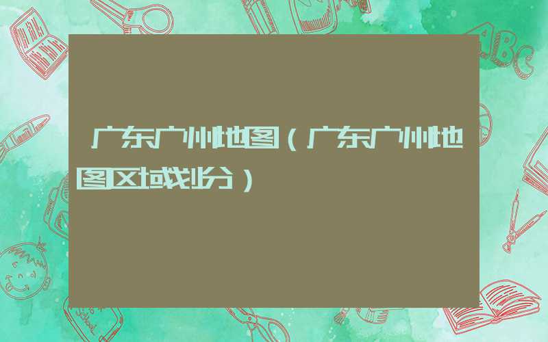 广东广州地图（广东广州地图区域划分）