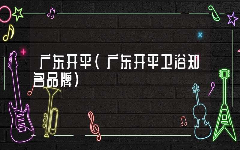 广东开平（广东开平卫浴知名品牌）