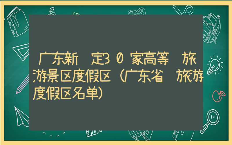 广东新评定30家高等级旅游景区度假区（广东省级旅游度假区名单）