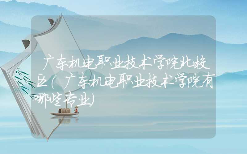 广东机电职业技术学院北校区（广东机电职业技术学院有哪些专业）