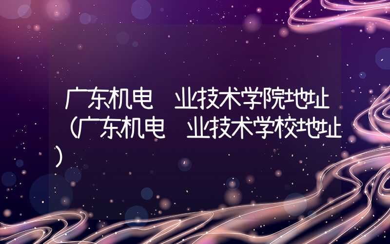 广东机电职业技术学院地址（广东机电职业技术学校地址）