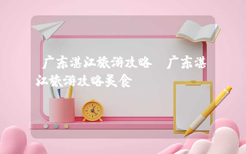 广东湛江旅游攻略(广东湛江旅游攻略美食)