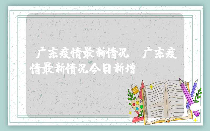 广东疫情最新情况（广东疫情最新情况今日新增）