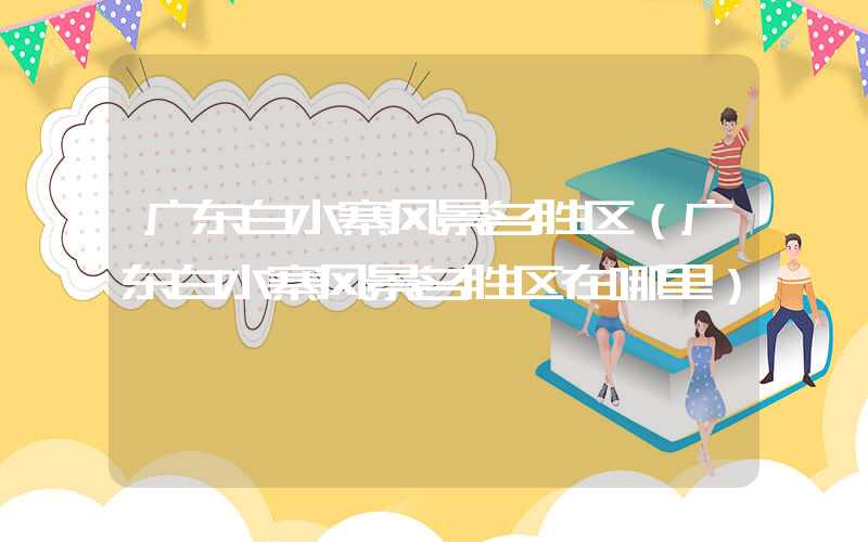 广东白水寨风景名胜区（广东白水寨风景名胜区在哪里）