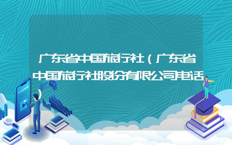 广东省中国旅行社（广东省中国旅行社股份有限公司电话）