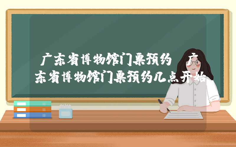 广东省博物馆门票预约（广东省博物馆门票预约几点开始）