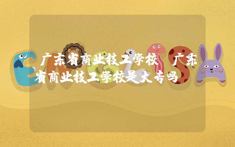 广东省商业技工学校（广东省商业技工学校是大专吗）