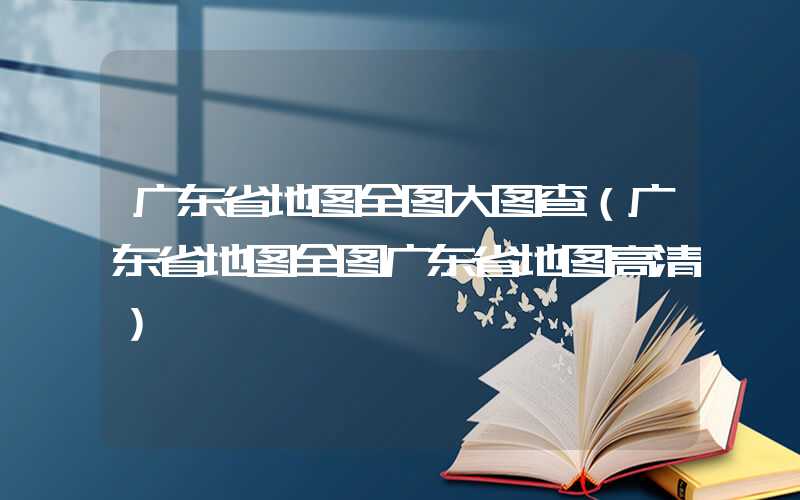 广东省地图全图大图查（广东省地图全图广东省地图高清）