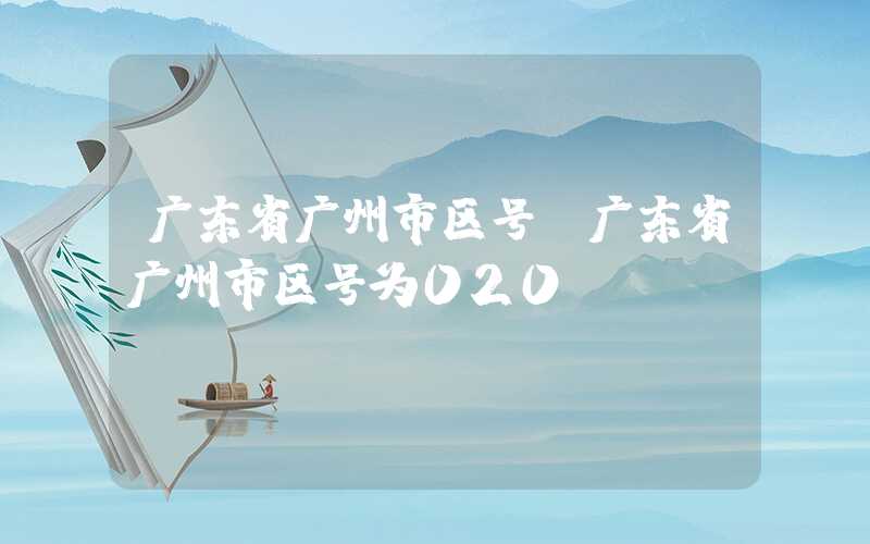 广东省广州市区号（广东省广州市区号为020）