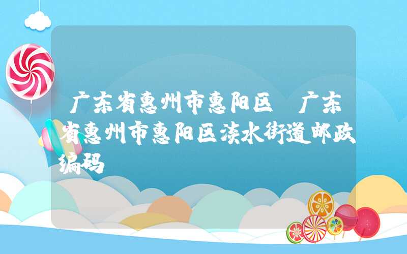 广东省惠州市惠阳区（广东省惠州市惠阳区淡水街道邮政编码）