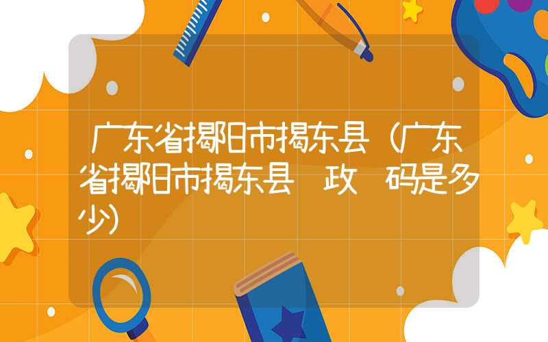 广东省揭阳市揭东县(广东省揭阳市揭东县邮政编码是多少)