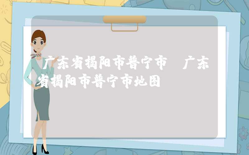 广东省揭阳市普宁市（广东省揭阳市普宁市地图）