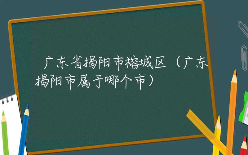 广东省揭阳市榕城区（广东揭阳市属于哪个市）