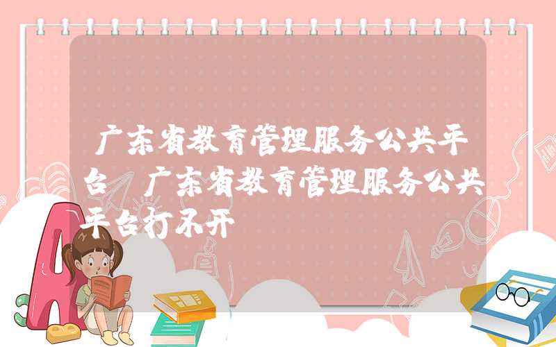 广东省教育管理服务公共平台（广东省教育管理服务公共平台打不开）