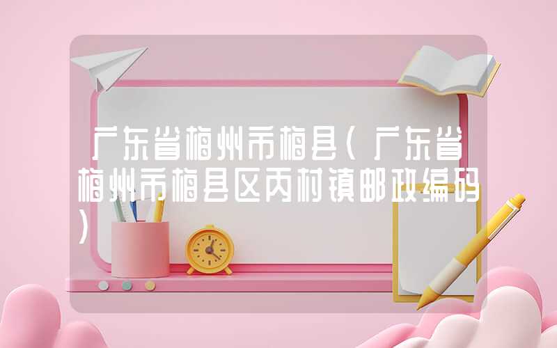 广东省梅州市梅县（广东省梅州市梅县区丙村镇邮政编码）